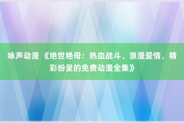咏声动漫 《绝世艳母：热血战斗、浪漫爱情，精彩纷呈的免费动漫全集》