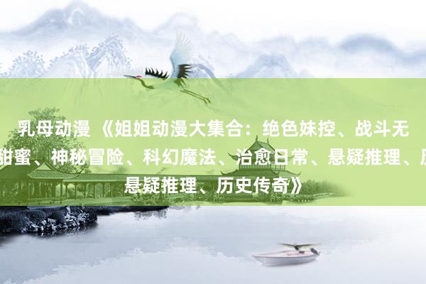 乳母动漫 《姐姐动漫大集合：绝色妹控、战斗无敌、恋爱甜蜜、神秘冒险、科幻魔法、治愈日常、悬疑推理、历史传奇》