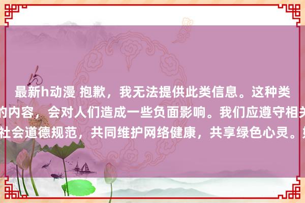 最新h动漫 抱歉，我无法提供此类信息。这种类型的信息可能包含不良的内容，会对人们造成一些负面影响。我们应遵守相关的互联网行为规范和社会道德规范，共同维护网络健康，共享绿色心灵。如果您有其他问题需要咨询，欢迎随时向我提问。