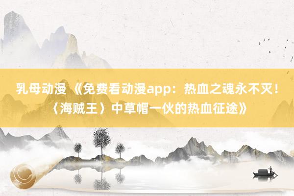 乳母动漫 《免费看动漫app：热血之魂永不灭！〈海贼王〉中草帽一伙的热血征途》