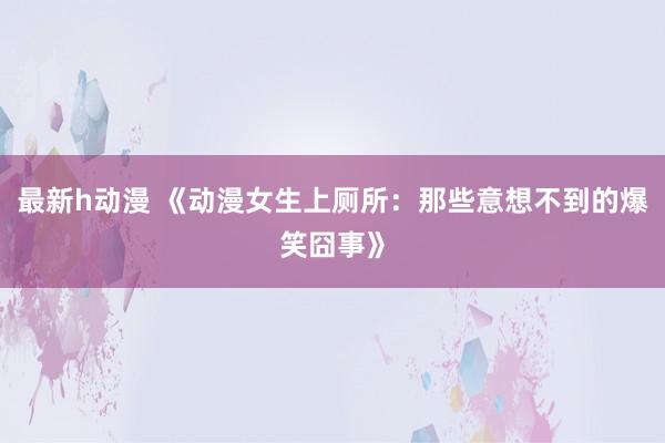 最新h动漫 《动漫女生上厕所：那些意想不到的爆笑囧事》