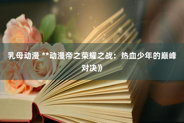 乳母动漫 **动漫帝之荣耀之战：热血少年的巅峰对决》