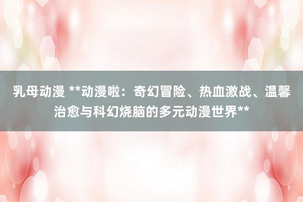 乳母动漫 **动漫啦：奇幻冒险、热血激战、温馨治愈与科幻烧脑的多元动漫世界**