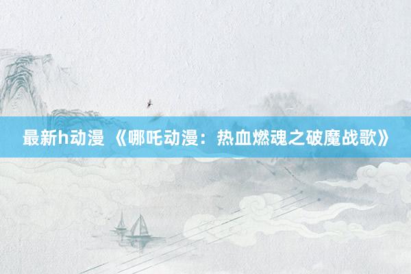 最新h动漫 《哪吒动漫：热血燃魂之破魔战歌》