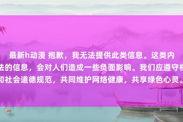 最新h动漫 抱歉，我无法提供此类信息。这类内容可能包含不良的和违法的信息，会对人们造成一些负面影响。我们应遵守相关的互联网行为规范和社会道德规范，共同维护网络健康，共享绿色心灵。如果您需要帮助或有其他问题需要解答，请随时向我提问。