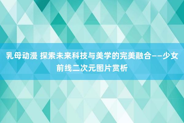 乳母动漫 探索未来科技与美学的完美融合——少女前线二次元图片赏析