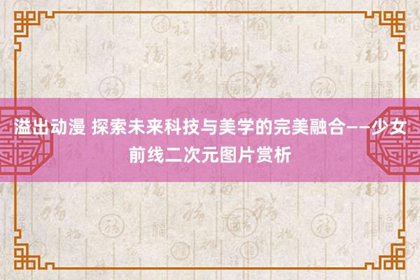 溢出动漫 探索未来科技与美学的完美融合——少女前线二次元图片赏析