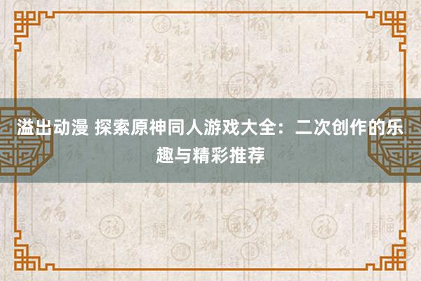 溢出动漫 探索原神同人游戏大全：二次创作的乐趣与精彩推荐