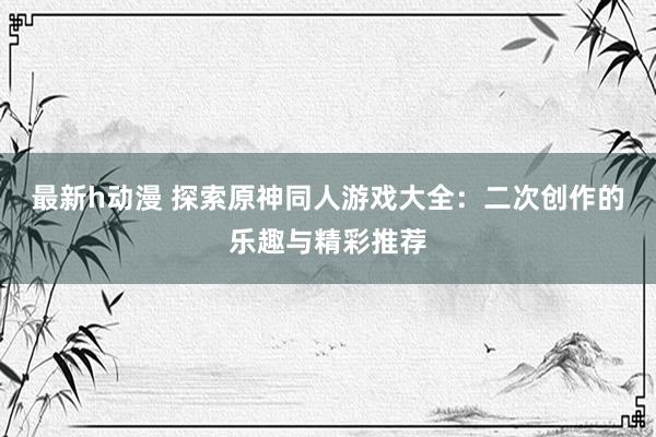 最新h动漫 探索原神同人游戏大全：二次创作的乐趣与精彩推荐