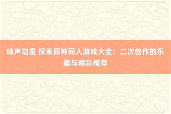 咏声动漫 探索原神同人游戏大全：二次创作的乐趣与精彩推荐