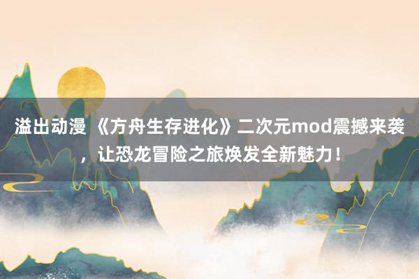 溢出动漫 《方舟生存进化》二次元mod震撼来袭，让恐龙冒险之旅焕发全新魅力！