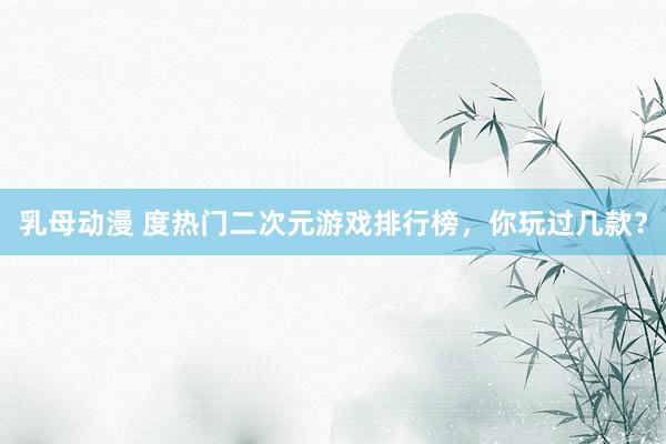 乳母动漫 度热门二次元游戏排行榜，你玩过几款？