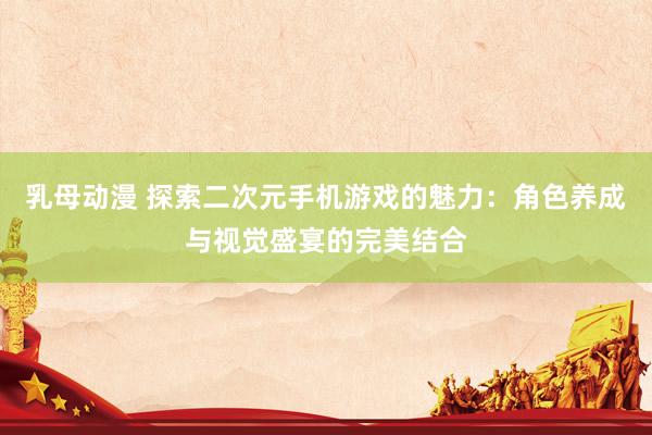 乳母动漫 探索二次元手机游戏的魅力：角色养成与视觉盛宴的完美结合