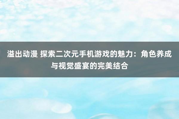 溢出动漫 探索二次元手机游戏的魅力：角色养成与视觉盛宴的完美结合