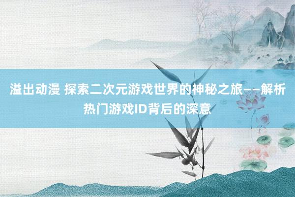 溢出动漫 探索二次元游戏世界的神秘之旅——解析热门游戏ID背后的深意