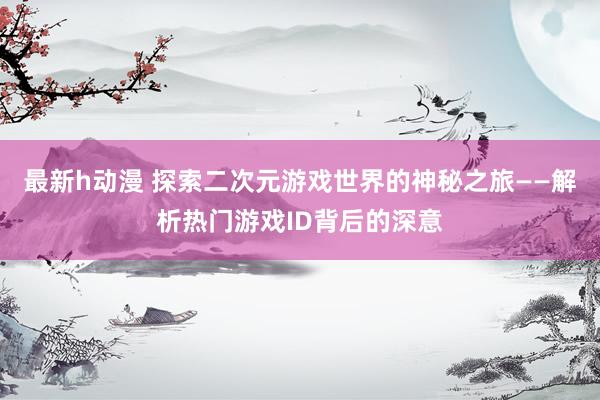 最新h动漫 探索二次元游戏世界的神秘之旅——解析热门游戏ID背后的深意