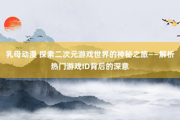 乳母动漫 探索二次元游戏世界的神秘之旅——解析热门游戏ID背后的深意