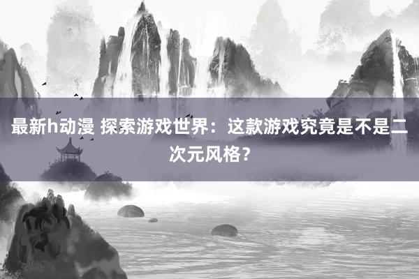 最新h动漫 探索游戏世界：这款游戏究竟是不是二次元风格？