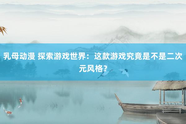 乳母动漫 探索游戏世界：这款游戏究竟是不是二次元风格？