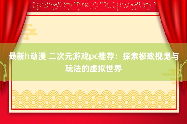 最新h动漫 二次元游戏pc推荐：探索极致视觉与玩法的虚拟世界