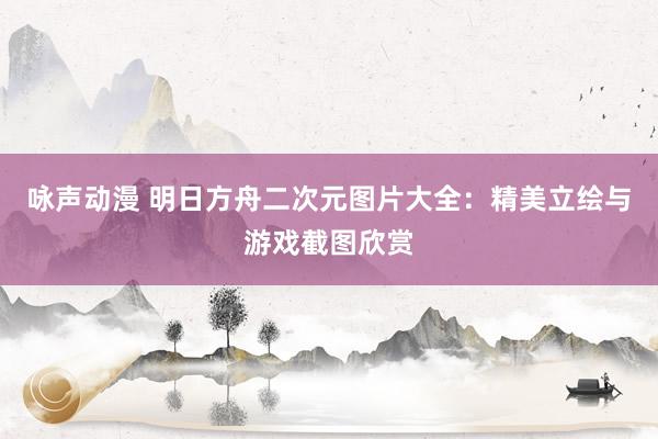 咏声动漫 明日方舟二次元图片大全：精美立绘与游戏截图欣赏