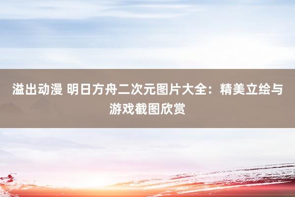 溢出动漫 明日方舟二次元图片大全：精美立绘与游戏截图欣赏