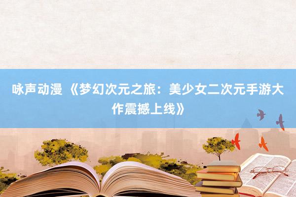 咏声动漫 《梦幻次元之旅：美少女二次元手游大作震撼上线》