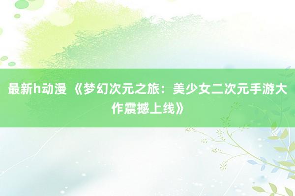 最新h动漫 《梦幻次元之旅：美少女二次元手游大作震撼上线》
