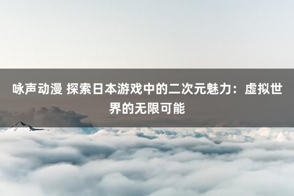 咏声动漫 探索日本游戏中的二次元魅力：虚拟世界的无限可能