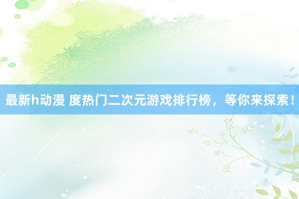 最新h动漫 度热门二次元游戏排行榜，等你来探索！
