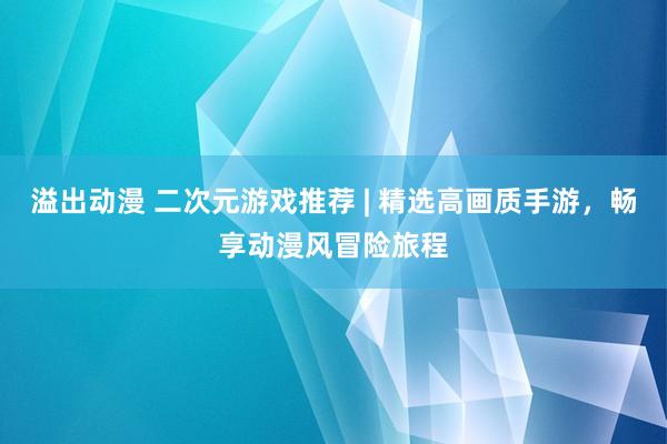 溢出动漫 二次元游戏推荐 | 精选高画质手游，畅享动漫风冒险旅程
