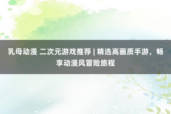 乳母动漫 二次元游戏推荐 | 精选高画质手游，畅享动漫风冒险旅程