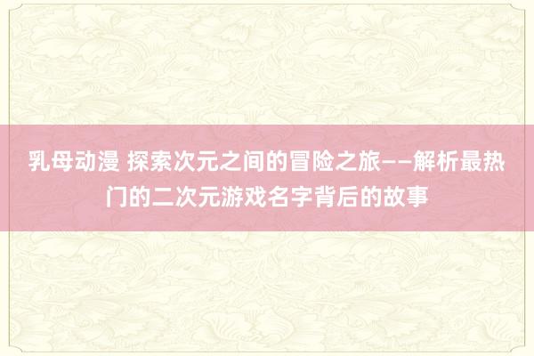 乳母动漫 探索次元之间的冒险之旅——解析最热门的二次元游戏名字背后的故事