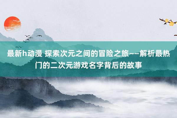最新h动漫 探索次元之间的冒险之旅——解析最热门的二次元游戏名字背后的故事