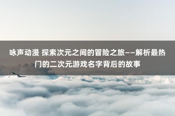 咏声动漫 探索次元之间的冒险之旅——解析最热门的二次元游戏名字背后的故事