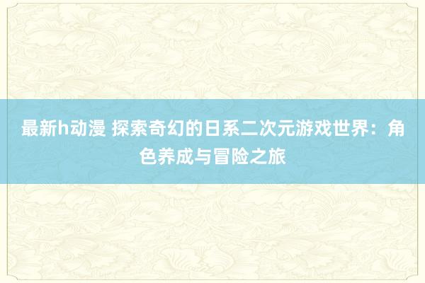 最新h动漫 探索奇幻的日系二次元游戏世界：角色养成与冒险之旅