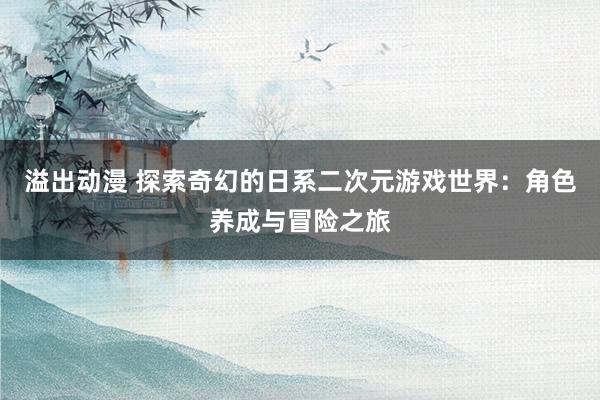 溢出动漫 探索奇幻的日系二次元游戏世界：角色养成与冒险之旅