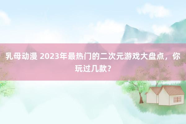 乳母动漫 2023年最热门的二次元游戏大盘点，你玩过几款？