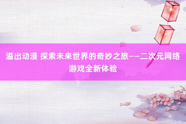 溢出动漫 探索未来世界的奇妙之旅——二次元网络游戏全新体验