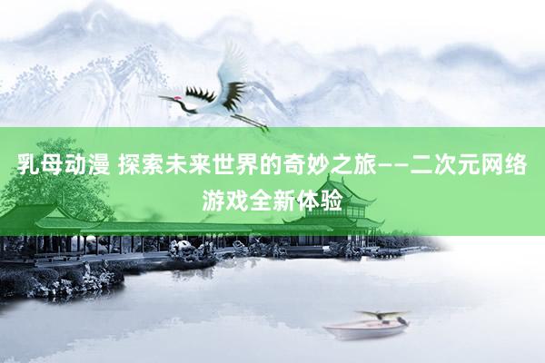 乳母动漫 探索未来世界的奇妙之旅——二次元网络游戏全新体验
