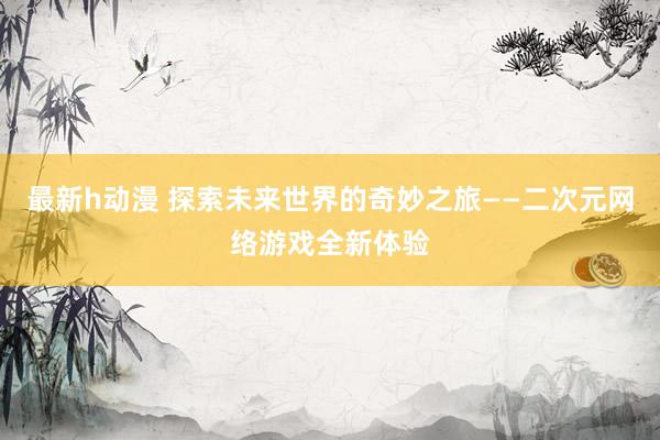 最新h动漫 探索未来世界的奇妙之旅——二次元网络游戏全新体验