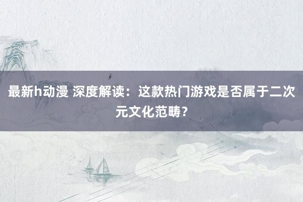 最新h动漫 深度解读：这款热门游戏是否属于二次元文化范畴？