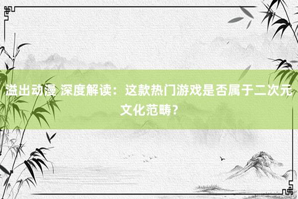 溢出动漫 深度解读：这款热门游戏是否属于二次元文化范畴？