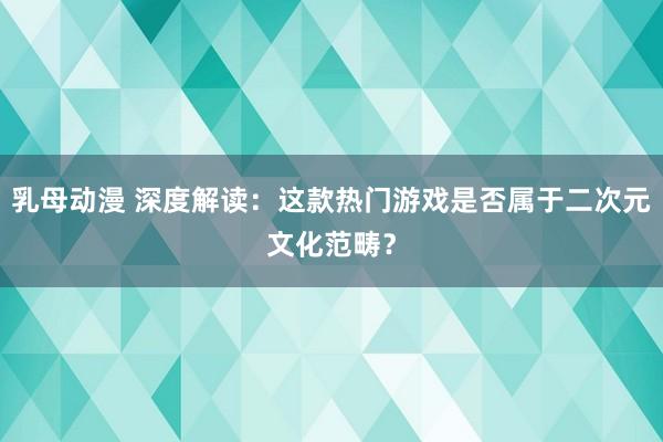 乳母动漫 深度解读：这款热门游戏是否属于二次元文化范畴？