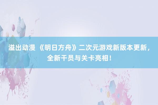溢出动漫 《明日方舟》二次元游戏新版本更新，全新干员与关卡亮相！