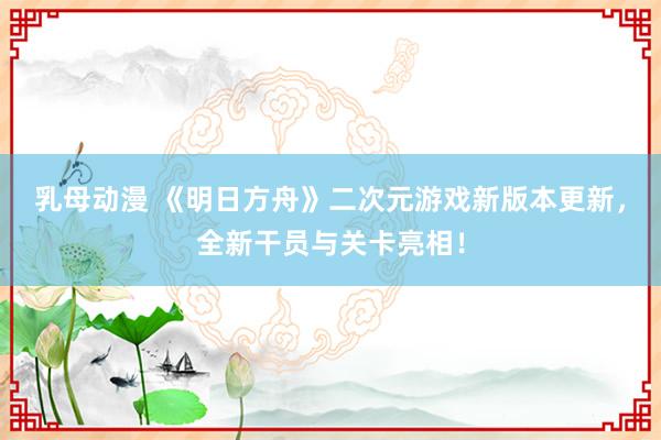 乳母动漫 《明日方舟》二次元游戏新版本更新，全新干员与关卡亮相！