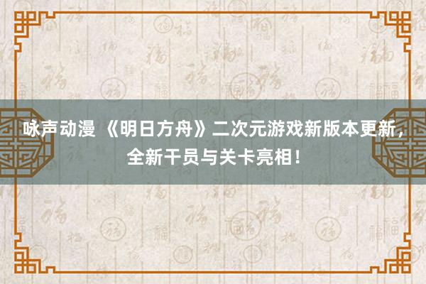 咏声动漫 《明日方舟》二次元游戏新版本更新，全新干员与关卡亮相！