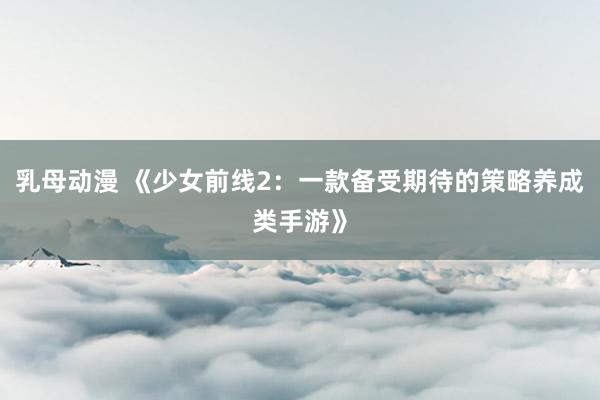 乳母动漫 《少女前线2：一款备受期待的策略养成类手游》