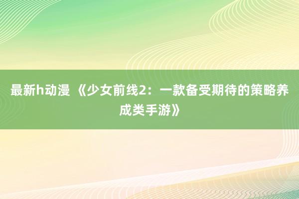 最新h动漫 《少女前线2：一款备受期待的策略养成类手游》