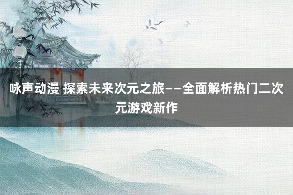 咏声动漫 探索未来次元之旅——全面解析热门二次元游戏新作